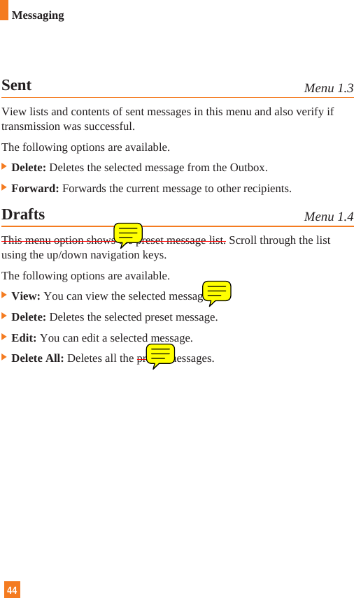 44MessagingSent Menu 1.3View lists and contents of sent messages in this menu and also verify iftransmission was successful.The following options are available.] Delete: Deletes the selected message from the Outbox.] Forward: Forwards the current message to other recipients.Drafts Menu 1.4This menu option shows the preset message list. Scroll through the listusing the up/down navigation keys. The following options are available.]View: You can view the selected message.]Delete: Deletes the selected preset message.]Edit: You can edit a selected message.]Delete All: Deletes all the preset messages.