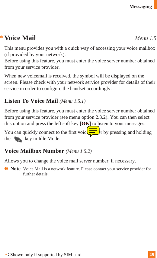 45Voice Mail Menu 1.5This menu provides you with a quick way of accessing your voice mailbox(if provided by your network).Before using this feature, you must enter the voice server number obtainedfrom your service provider. When new voicemail is received, the symbol will be displayed on thescreen. Please check with your network service provider for details of theirservice in order to configure the handset accordingly.Listen To Voice Mail (Menu 1.5.1)Before using this feature, you must enter the voice server number obtainedfrom your service provider (see menu option 2.3.2). You can then selectthis option and press the left soft key [OK] to listen to your messages. You can quickly connect to the first voice server by pressing and holdingthe  key in Idle Mode.Voice Mailbox Number (Menu 1.5.2)Allows you to change the voice mail server number, if necessary.nNote  Voice Mail is a network feature. Please contact your service provider forfurther details.*:Shown only if supported by SIM cardMessaging*