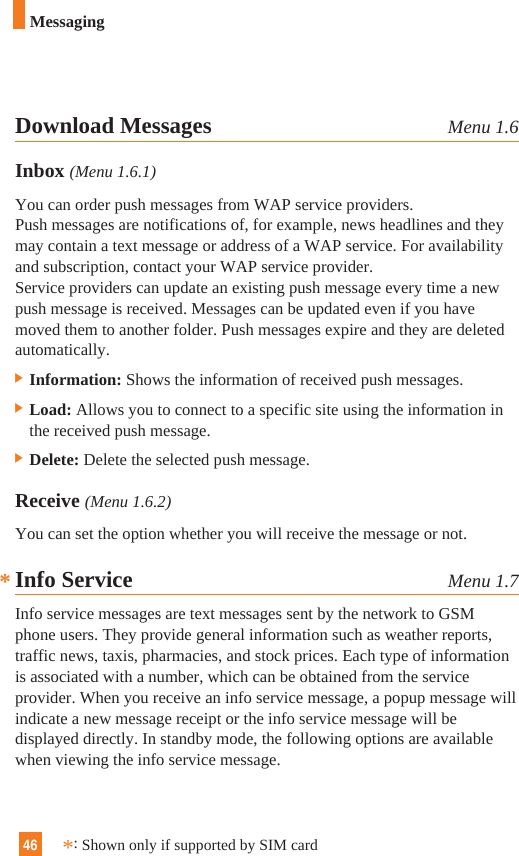 46MessagingDownload Messages Menu 1.6Inbox (Menu 1.6.1)You can order push messages from WAP service providers. Push messages are notifications of, for example, news headlines and theymay contain a text message or address of a WAP service. For availabilityand subscription, contact your WAP service provider.Service providers can update an existing push message every time a newpush message is received. Messages can be updated even if you havemoved them to another folder. Push messages expire and they are deletedautomatically.] Information: Shows the information of received push messages.] Load: Allows you to connect to a specific site using the information inthe received push message.] Delete: Delete the selected push message.Receive (Menu 1.6.2)You can set the option whether you will receive the message or not.Info Service Menu 1.7Info service messages are text messages sent by the network to GSMphone users. They provide general information such as weather reports,traffic news, taxis, pharmacies, and stock prices. Each type of informationis associated with a number, which can be obtained from the serviceprovider. When you receive an info service message, a popup message willindicate a new message receipt or the info service message will bedisplayed directly. In standby mode, the following options are availablewhen viewing the info service message.*:Shown only if supported by SIM card*