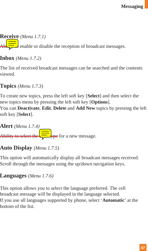 47Receive (Menu 1.7.1)Ability to enable or disable the reception of broadcast messages.Inbox (Menu 1.7.2)The list of received broadcast messages can be searched and the contentsviewed.Topics (Menu 1.7.3)To create new topics, press the left soft key [Select] and then select thenew topics menu by pressing the left soft key [Options].You can Deactivate, Edit, Delete and Add New topics by pressing the leftsoft key [Select].Alert (Menu 1.7.4)Ability to select the alert type for a new message.Auto Display (Menu 1.7.5)This option will automatically display all broadcast messages received.Scroll through the messages using the up/down navigation keys.Languages (Menu 1.7.6)This option allows you to select the language preferred. The cellbroadcast message will be displayed in the language selected. If you use all languages supported by phone, select ‘Automatic’ at thebottom of the list.Messaging