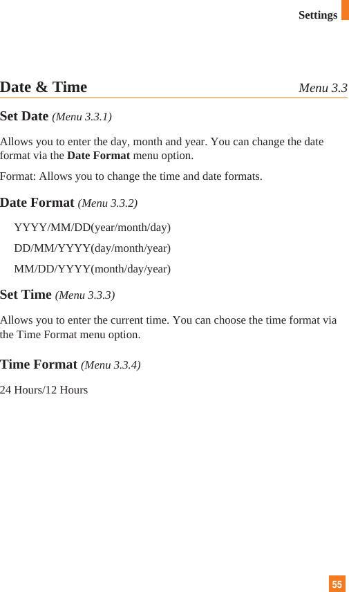 55Date &amp; Time Menu 3.3Set Date (Menu 3.3.1)Allows you to enter the day, month and year. You can change the dateformat via the Date Format menu option.Format: Allows you to change the time and date formats.Date Format (Menu 3.3.2)YYYY/MM/DD(year/month/day)DD/MM/YYYY(day/month/year)MM/DD/YYYY(month/day/year)Set Time (Menu 3.3.3)Allows you to enter the current time. You can choose the time format viathe Time Format menu option.Time Format (Menu 3.3.4)24 Hours/12 HoursSettings