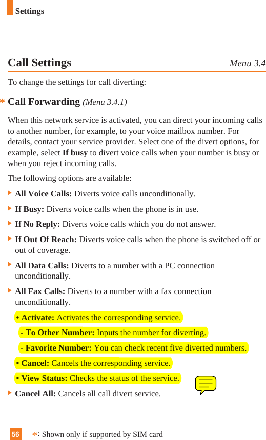56SettingsCall Settings Menu 3.4To change the settings for call diverting:Call Forwarding (Menu 3.4.1)When this network service is activated, you can direct your incoming callsto another number, for example, to your voice mailbox number. Fordetails, contact your service provider. Select one of the divert options, forexample, select If busy to divert voice calls when your number is busy orwhen you reject incoming calls.The following options are available:] All Voice Calls: Diverts voice calls unconditionally.] If Busy: Diverts voice calls when the phone is in use.] If No Reply: Diverts voice calls which you do not answer.] If Out Of Reach: Diverts voice calls when the phone is switched off orout of coverage.] All Data Calls: Diverts to a number with a PC connectionunconditionally.] All Fax Calls: Diverts to a number with a fax connectionunconditionally.• Activate: Activates the corresponding service.- To Other Number: Inputs the number for diverting.- Favorite Number: You can check recent five diverted numbers.• Cancel: Cancels the corresponding service.• View Status: Checks the status of the service.] Cancel All: Cancels all call divert service.**:Shown only if supported by SIM card