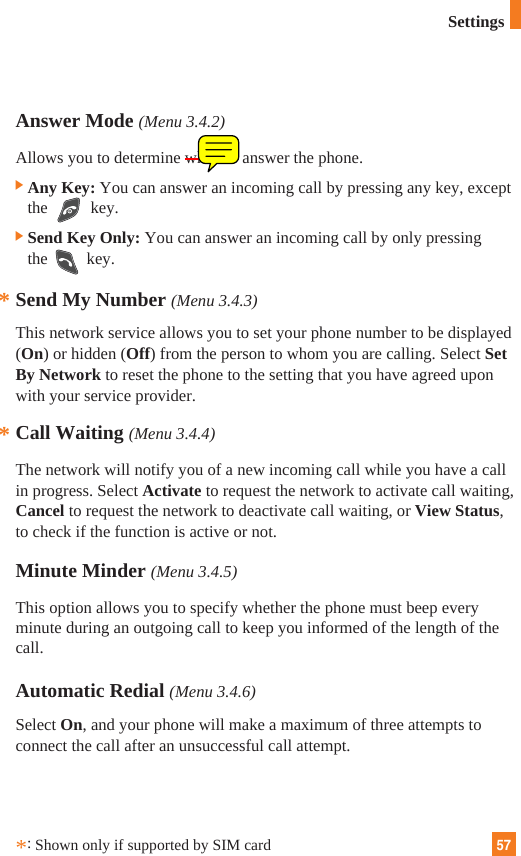 57Answer Mode (Menu 3.4.2)Allows you to determine when to answer the phone.]Any Key: You can answer an incoming call by pressing any key, exceptthe key.]Send Key Only: You can answer an incoming call by only pressingthe key.Send My Number (Menu 3.4.3)This network service allows you to set your phone number to be displayed(On) or hidden (Off) from the person to whom you are calling. Select SetBy Network to reset the phone to the setting that you have agreed uponwith your service provider.Call Waiting (Menu 3.4.4)The network will notify you of a new incoming call while you have a callin progress. Select Activate to request the network to activate call waiting,Cancel to request the network to deactivate call waiting, or View Status,to check if the function is active or not.Minute Minder (Menu 3.4.5)This option allows you to specify whether the phone must beep everyminute during an outgoing call to keep you informed of the length of thecall.Automatic Redial (Menu 3.4.6)Select On, and your phone will make a maximum of three attempts toconnect the call after an unsuccessful call attempt.***:Shown only if supported by SIM cardSettings