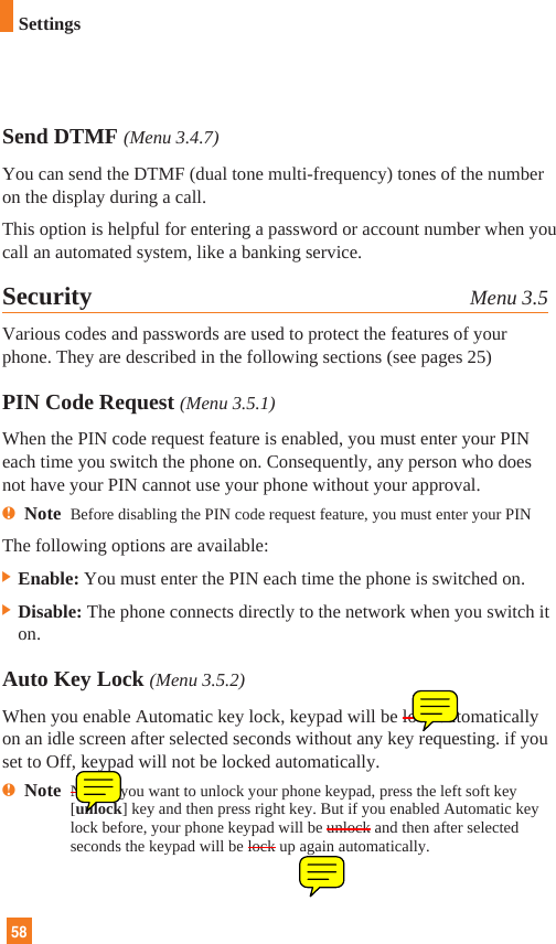 58SettingsSend DTMF (Menu 3.4.7)You can send the DTMF (dual tone multi-frequency) tones of the numberon the display during a call.This option is helpful for entering a password or account number when youcall an automated system, like a banking service.Security Menu 3.5Various codes and passwords are used to protect the features of yourphone. They are described in the following sections (see pages 25)PIN Code Request (Menu 3.5.1)When the PIN code request feature is enabled, you must enter your PINeach time you switch the phone on. Consequently, any person who doesnot have your PIN cannot use your phone without your approval.nNote  Before disabling the PIN code request feature, you must enter your PINThe following options are available:] Enable: You must enter the PIN each time the phone is switched on.] Disable: The phone connects directly to the network when you switch iton.Auto Key Lock (Menu 3.5.2)When you enable Automatic key lock, keypad will be lock automaticallyon an idle screen after selected seconds without any key requesting. if youset to Off, keypad will not be locked automatically.nNote  Note If you want to unlock your phone keypad, press the left soft key[unlock] key and then press right key. But if you enabled Automatic keylock before, your phone keypad will be unlock and then after selectedseconds the keypad will be lock up again automatically.