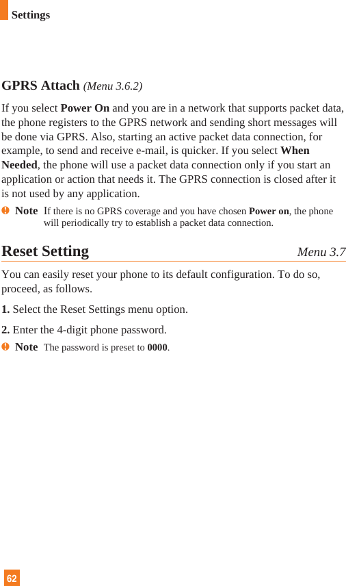 62SettingsGPRS Attach (Menu 3.6.2)If you select Power On and you are in a network that supports packet data,the phone registers to the GPRS network and sending short messages willbe done via GPRS. Also, starting an active packet data connection, forexample, to send and receive e-mail, is quicker. If you select WhenNeeded, the phone will use a packet data connection only if you start anapplication or action that needs it. The GPRS connection is closed after itis not used by any application.nNote  If there is no GPRS coverage and you have chosen Power on, the phonewill periodically try to establish a packet data connection.Reset Setting Menu 3.7You can easily reset your phone to its default configuration. To do so,proceed, as follows.1. Select the Reset Settings menu option.2. Enter the 4-digit phone password.nNote  The password is preset to 0000.