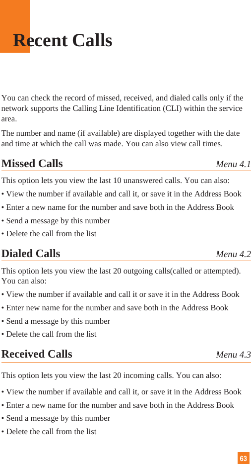 63Recent CallsYou can check the record of missed, received, and dialed calls only if thenetwork supports the Calling Line Identification (CLI) within the servicearea.The number and name (if available) are displayed together with the dateand time at which the call was made. You can also view call times.Missed Calls Menu 4.1This option lets you view the last 10 unanswered calls. You can also:• View the number if available and call it, or save it in the Address Book• Enter a new name for the number and save both in the Address Book• Send a message by this number• Delete the call from the listDialed Calls Menu 4.2This option lets you view the last 20 outgoing calls(called or attempted).You can also:• View the number if available and call it or save it in the Address Book• Enter new name for the number and save both in the Address Book• Send a message by this number• Delete the call from the listReceived Calls Menu 4.3This option lets you view the last 20 incoming calls. You can also:• View the number if available and call it, or save it in the Address Book• Enter a new name for the number and save both in the Address Book• Send a message by this number• Delete the call from the list