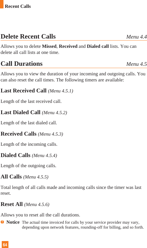 64Delete Recent Calls Menu 4.4Allows you to delete Missed, Received and Dialed call lists. You candelete all call lists at one time.Call Durations Menu 4.5Allows you to view the duration of your incoming and outgoing calls. Youcan also reset the call times. The following timers are available:Last Received Call (Menu 4.5.1)Length of the last received call.Last Dialed Call (Menu 4.5.2)Length of the last dialed call.Received Calls (Menu 4.5.3)Length of the incoming calls.Dialed Calls (Menu 4.5.4)Length of the outgoing calls.All Calls (Menu 4.5.5)Total length of all calls made and incoming calls since the timer was lastreset.Reset All (Menu 4.5.6)Allows you to reset all the call durations.nNotice  The actual time invoiced for calls by your service provider may vary,depending upon network features, rounding-off for billing, and so forth.Recent Calls
