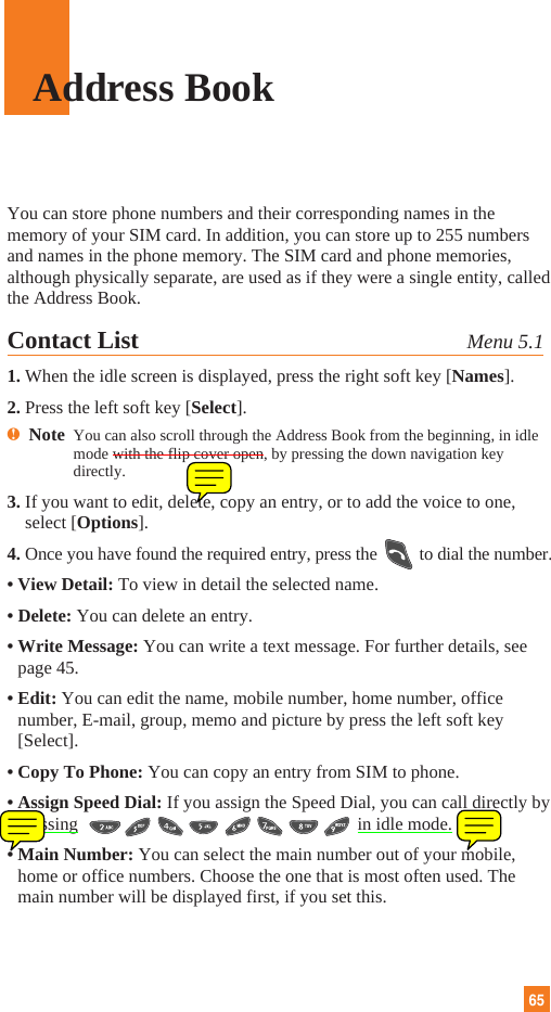 65Address BookYou can store phone numbers and their corresponding names in thememory of your SIM card. In addition, you can store up to 255 numbersand names in the phone memory. The SIM card and phone memories,although physically separate, are used as if they were a single entity, calledthe Address Book.Contact List Menu 5.11. When the idle screen is displayed, press the right soft key [Names].2. Press the left soft key [Select].nNote  You can also scroll through the Address Book from the beginning, in idlemode with the flip cover open, by pressing the down navigation keydirectly.3. If you want to edit, delete, copy an entry, or to add the voice to one,select [Options].4. Once you have found the required entry, press the to dial the number.• View Detail: To view in detail the selected name.• Delete: You can delete an entry.• Write Message: You can write a text message. For further details, seepage 45.• Edit: You can edit the name, mobile number, home number, officenumber, E-mail, group, memo and picture by press the left soft key[Select].• Copy To Phone: You can copy an entry from SIM to phone.• Assign Speed Dial: If you assign the Speed Dial, you can call directly bypressing   in idle mode.• Main Number: You can select the main number out of your mobile,home or office numbers. Choose the one that is most often used. Themain number will be displayed first, if you set this.