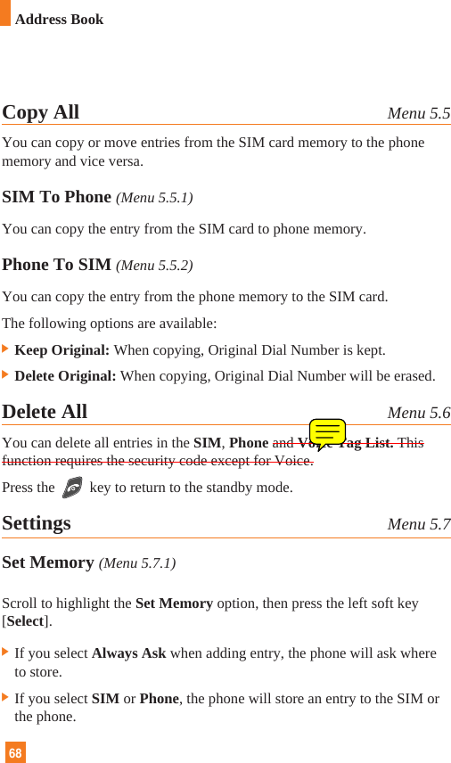 68Copy All Menu 5.5You can copy or move entries from the SIM card memory to the phonememory and vice versa.SIM To Phone (Menu 5.5.1)You can copy the entry from the SIM card to phone memory. Phone To SIM (Menu 5.5.2)You can copy the entry from the phone memory to the SIM card.The following options are available:] Keep Original: When copying, Original Dial Number is kept.] Delete Original: When copying, Original Dial Number will be erased.Delete All Menu 5.6You can delete all entries in the SIM, Phone and Voice Tag List. Thisfunction requires the security code except for Voice.Press the key to return to the standby mode.Settings Menu 5.7Set Memory (Menu 5.7.1)Scroll to highlight the Set Memory option, then press the left soft key[Select].] If you select Always Ask when adding entry, the phone will ask whereto store.] If you select SIM or Phone, the phone will store an entry to the SIM orthe phone.Address Book