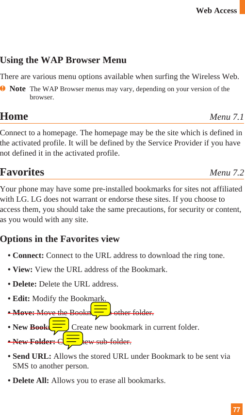 77Using the WAP Browser MenuThere are various menu options available when surfing the Wireless Web.nNote  The WAP Browser menus may vary, depending on your version of thebrowser.Home Menu 7.1Connect to a homepage. The homepage may be the site which is defined inthe activated profile. It will be defined by the Service Provider if you havenot defined it in the activated profile.Favorites Menu 7.2Your phone may have some pre-installed bookmarks for sites not affiliatedwith LG. LG does not warrant or endorse these sites. If you choose toaccess them, you should take the same precautions, for security or content,as you would with any site.Options in the Favorites view• Connect: Connect to the URL address to download the ring tone.• View: View the URL address of the Bookmark.• Delete: Delete the URL address.• Edit: Modify the Bookmark.• Move: Move the Bookmark to other folder.• New Bookmark: Create new bookmark in current folder.• New Folder: Create new sub-folder.• Send URL: Allows the stored URL under Bookmark to be sent viaSMS to another person.• Delete All: Allows you to erase all bookmarks.Web Access