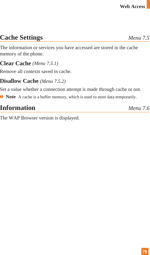 79Cache Settings Menu 7.5The information or services you have accessed are stored in the cachememory of the phone.Clear Cache (Menu 7.5.1)Remove all contexts saved in cache.Disallow Cache (Menu 7.5.2)Set a value whether a connection attempt is made through cache or not.nNote  A cache is a buffer memory, which is used to store data temporarily.Information Menu 7.6The WAP Browser version is displayed.Web Access