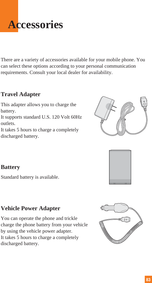 83There are a variety of accessories available for your mobile phone. Youcan select these options according to your personal communicationrequirements. Consult your local dealer for availability.Travel AdapterThis adapter allows you to charge thebattery. It supports standard U.S. 120 Volt 60Hzoutlets. It takes 5 hours to charge a completelydischarged battery.BatteryStandard battery is available.Vehicle Power Adapter You can operate the phone and tricklecharge the phone battery from your vehicleby using the vehicle power adapter. It takes 5 hours to charge a completelydischarged battery.Accessories