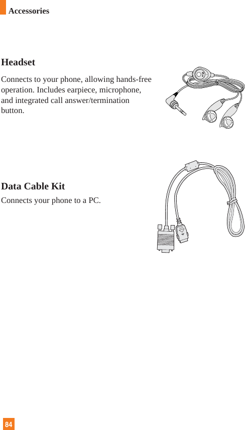 HeadsetConnects to your phone, allowing hands-freeoperation. Includes earpiece, microphone,and integrated call answer/terminationbutton.Data Cable KitConnects your phone to a PC.84Accessories
