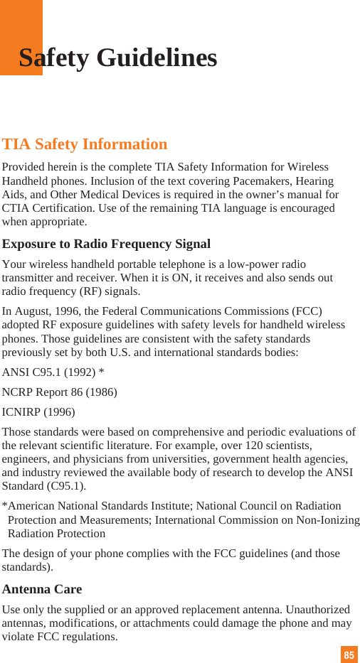 85TIA Safety InformationProvided herein is the complete TIA Safety Information for WirelessHandheld phones. Inclusion of the text covering Pacemakers, HearingAids, and Other Medical Devices is required in the owner’s manual forCTIA Certification. Use of the remaining TIA language is encouragedwhen appropriate.Exposure to Radio Frequency SignalYour wireless handheld portable telephone is a low-power radiotransmitter and receiver. When it is ON, it receives and also sends outradio frequency (RF) signals.In August, 1996, the Federal Communications Commissions (FCC)adopted RF exposure guidelines with safety levels for handheld wirelessphones. Those guidelines are consistent with the safety standardspreviously set by both U.S. and international standards bodies:ANSI C95.1 (1992) *NCRP Report 86 (1986)ICNIRP (1996)Those standards were based on comprehensive and periodic evaluations ofthe relevant scientific literature. For example, over 120 scientists,engineers, and physicians from universities, government health agencies,and industry reviewed the available body of research to develop the ANSIStandard (C95.1).*American National Standards Institute; National Council on RadiationProtection and Measurements; International Commission on Non-IonizingRadiation ProtectionThe design of your phone complies with the FCC guidelines (and thosestandards).Antenna CareUse only the supplied or an approved replacement antenna. Unauthorizedantennas, modifications, or attachments could damage the phone and mayviolate FCC regulations.Safety Guidelines