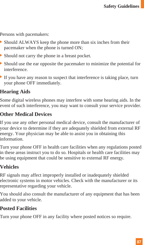87Persons with pacemakers:] Should ALWAYS keep the phone more than six inches from theirpacemaker when the phone is turned ON;] Should not carry the phone in a breast pocket.] Should use the ear opposite the pacemaker to minimize the potential forinterference.] If you have any reason to suspect that interference is taking place, turnyour phone OFF immediately.Hearing AidsSome digital wireless phones may interfere with some hearing aids. In theevent of such interference, you may want to consult your service provider.Other Medical DevicesIf you use any other personal medical device, consult the manufacturer ofyour device to determine if they are adequately shielded from external RFenergy. Your physician may be able to assist you in obtaining thisinformation. Turn your phone OFF in health care facilities when any regulations postedin these areas instruct you to do so. Hospitals or health care facilities maybe using equipment that could be sensitive to external RF energy.VehiclesRF signals may affect improperly installed or inadequately shieldedelectronic systems in motor vehicles. Check with the manufacturer or itsrepresentative regarding your vehicle. You should also consult the manufacturer of any equipment that has beenadded to your vehicle.Posted FacilitiesTurn your phone OFF in any facility where posted notices so require.Safety Guidelines