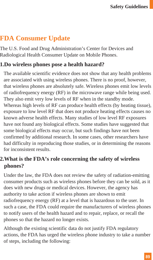 89Safety GuidelinesFDA Consumer UpdateThe U.S. Food and Drug Administration’s Center for Devices andRadiological Health Consumer Update on Mobile Phones.1.Do wireless phones pose a health hazard?The available scientific evidence does not show that any health problemsare associated with using wireless phones. There is no proof, however,that wireless phones are absolutely safe. Wireless phones emit low levelsof radiofrequency energy (RF) in the microwave range while being used.They also emit very low levels of RF when in the standby mode.Whereas high levels of RF can produce health effects (by heating tissue),exposure to low level RF that does not produce heating effects causes noknown adverse health effects. Many studies of low level RF exposureshave not found any biological effects. Some studies have suggested thatsome biological effects may occur, but such findings have not beenconfirmed by additional research. In some cases, other researchers havehad difficulty in reproducing those studies, or in determining the reasonsfor inconsistent results.2.What is the FDA’s role concerning the safety of wirelessphones?Under the law, the FDA does not review the safety of radiation-emittingconsumer products such as wireless phones before they can be sold, as itdoes with new drugs or medical devices. However, the agency hasauthority to take action if wireless phones are shown to emitradiofrequency energy (RF) at a level that is hazardous to the user. Insuch a case, the FDA could require the manufacturers of wireless phonesto notify users of the health hazard and to repair, replace, or recall thephones so that the hazard no longer exists.Although the existing scientific data do not justify FDA regulatoryactions, the FDA has urged the wireless phone industry to take a numberof steps, including the following: