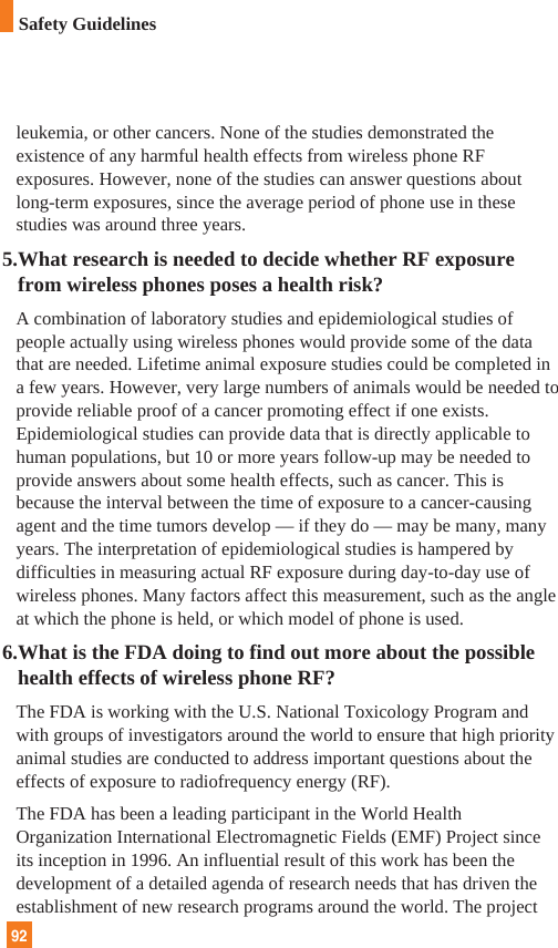 leukemia, or other cancers. None of the studies demonstrated theexistence of any harmful health effects from wireless phone RFexposures. However, none of the studies can answer questions aboutlong-term exposures, since the average period of phone use in thesestudies was around three years.5.What research is needed to decide whether RF exposurefrom wireless phones poses a health risk?A combination of laboratory studies and epidemiological studies ofpeople actually using wireless phones would provide some of the datathat are needed. Lifetime animal exposure studies could be completed ina few years. However, very large numbers of animals would be needed toprovide reliable proof of a cancer promoting effect if one exists.Epidemiological studies can provide data that is directly applicable tohuman populations, but 10 or more years follow-up may be needed toprovide answers about some health effects, such as cancer. This isbecause the interval between the time of exposure to a cancer-causingagent and the time tumors develop — if they do — may be many, manyyears. The interpretation of epidemiological studies is hampered bydifficulties in measuring actual RF exposure during day-to-day use ofwireless phones. Many factors affect this measurement, such as the angleat which the phone is held, or which model of phone is used.6.What is the FDA doing to find out more about the possiblehealth effects of wireless phone RF?The FDA is working with the U.S. National Toxicology Program andwith groups of investigators around the world to ensure that high priorityanimal studies are conducted to address important questions about theeffects of exposure to radiofrequency energy (RF). The FDA has been a leading participant in the World HealthOrganization International Electromagnetic Fields (EMF) Project sinceits inception in 1996. An influential result of this work has been thedevelopment of a detailed agenda of research needs that has driven theestablishment of new research programs around the world. The project92Safety Guidelines
