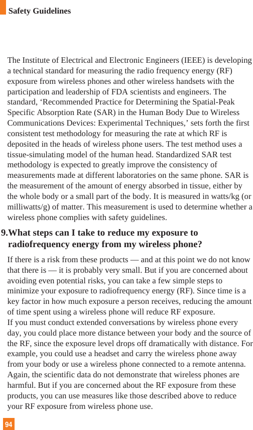 The Institute of Electrical and Electronic Engineers (IEEE) is developinga technical standard for measuring the radio frequency energy (RF)exposure from wireless phones and other wireless handsets with theparticipation and leadership of FDA scientists and engineers. Thestandard, ‘Recommended Practice for Determining the Spatial-PeakSpecific Absorption Rate (SAR) in the Human Body Due to WirelessCommunications Devices: Experimental Techniques,’ sets forth the firstconsistent test methodology for measuring the rate at which RF isdeposited in the heads of wireless phone users. The test method uses atissue-simulating model of the human head. Standardized SAR testmethodology is expected to greatly improve the consistency ofmeasurements made at different laboratories on the same phone. SAR isthe measurement of the amount of energy absorbed in tissue, either bythe whole body or a small part of the body. It is measured in watts/kg (ormilliwatts/g) of matter. This measurement is used to determine whether awireless phone complies with safety guidelines. 9.What steps can I take to reduce my exposure toradiofrequency energy from my wireless phone?If there is a risk from these products — and at this point we do not knowthat there is — it is probably very small. But if you are concerned aboutavoiding even potential risks, you can take a few simple steps tominimize your exposure to radiofrequency energy (RF). Since time is akey factor in how much exposure a person receives, reducing the amountof time spent using a wireless phone will reduce RF exposure.If you must conduct extended conversations by wireless phone everyday, you could place more distance between your body and the source ofthe RF, since the exposure level drops off dramatically with distance. Forexample, you could use a headset and carry the wireless phone awayfrom your body or use a wireless phone connected to a remote antenna.Again, the scientific data do not demonstrate that wireless phones areharmful. But if you are concerned about the RF exposure from theseproducts, you can use measures like those described above to reduceyour RF exposure from wireless phone use.94Safety Guidelines