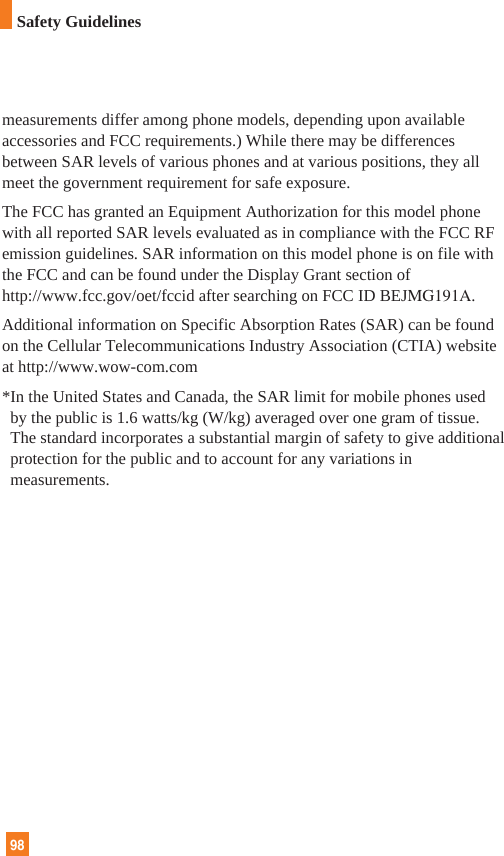 measurements differ among phone models, depending upon availableaccessories and FCC requirements.) While there may be differencesbetween SAR levels of various phones and at various positions, they allmeet the government requirement for safe exposure.The FCC has granted an Equipment Authorization for this model phonewith all reported SAR levels evaluated as in compliance with the FCC RFemission guidelines. SAR information on this model phone is on file withthe FCC and can be found under the Display Grant section ofhttp://www.fcc.gov/oet/fccid after searching on FCC ID BEJMG191A.Additional information on Specific Absorption Rates (SAR) can be foundon the Cellular Telecommunications Industry Association (CTIA) websiteat http://www.wow-com.com*In the United States and Canada, the SAR limit for mobile phones usedby the public is 1.6 watts/kg (W/kg) averaged over one gram of tissue.The standard incorporates a substantial margin of safety to give additionalprotection for the public and to account for any variations inmeasurements. 98Safety Guidelines