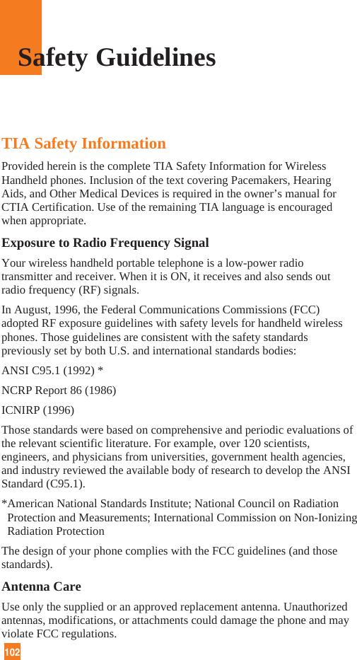 102TIA Safety InformationProvided herein is the complete TIA Safety Information for WirelessHandheld phones. Inclusion of the text covering Pacemakers, HearingAids, and Other Medical Devices is required in the owner’s manual forCTIA Certification. Use of the remaining TIA language is encouragedwhen appropriate.Exposure to Radio Frequency SignalYour wireless handheld portable telephone is a low-power radiotransmitter and receiver. When it is ON, it receives and also sends outradio frequency (RF) signals.In August, 1996, the Federal Communications Commissions (FCC)adopted RF exposure guidelines with safety levels for handheld wirelessphones. Those guidelines are consistent with the safety standardspreviously set by both U.S. and international standards bodies:ANSI C95.1 (1992) *NCRP Report 86 (1986)ICNIRP (1996)Those standards were based on comprehensive and periodic evaluations ofthe relevant scientific literature. For example, over 120 scientists,engineers, and physicians from universities, government health agencies,and industry reviewed the available body of research to develop the ANSIStandard (C95.1).*American National Standards Institute; National Council on RadiationProtection and Measurements; International Commission on Non-IonizingRadiation ProtectionThe design of your phone complies with the FCC guidelines (and thosestandards).Antenna CareUse only the supplied or an approved replacement antenna. Unauthorizedantennas, modifications, or attachments could damage the phone and mayviolate FCC regulations.Safety Guidelines
