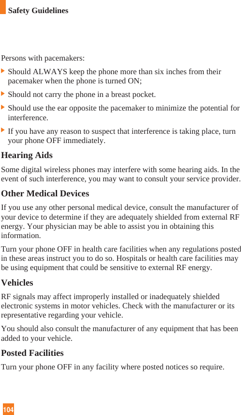 104Persons with pacemakers:] Should ALWAYS keep the phone more than six inches from theirpacemaker when the phone is turned ON;] Should not carry the phone in a breast pocket.] Should use the ear opposite the pacemaker to minimize the potential forinterference.] If you have any reason to suspect that interference is taking place, turnyour phone OFF immediately.Hearing AidsSome digital wireless phones may interfere with some hearing aids. In theevent of such interference, you may want to consult your service provider.Other Medical DevicesIf you use any other personal medical device, consult the manufacturer ofyour device to determine if they are adequately shielded from external RFenergy. Your physician may be able to assist you in obtaining thisinformation. Turn your phone OFF in health care facilities when any regulations postedin these areas instruct you to do so. Hospitals or health care facilities maybe using equipment that could be sensitive to external RF energy.VehiclesRF signals may affect improperly installed or inadequately shieldedelectronic systems in motor vehicles. Check with the manufacturer or itsrepresentative regarding your vehicle. You should also consult the manufacturer of any equipment that has beenadded to your vehicle.Posted FacilitiesTurn your phone OFF in any facility where posted notices so require.Safety Guidelines