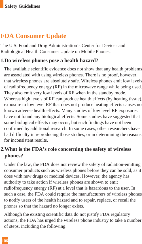 106FDA Consumer UpdateThe U.S. Food and Drug Administration’s Center for Devices andRadiological Health Consumer Update on Mobile Phones.1.Do wireless phones pose a health hazard?The available scientific evidence does not show that any health problemsare associated with using wireless phones. There is no proof, however,that wireless phones are absolutely safe. Wireless phones emit low levelsof radiofrequency energy (RF) in the microwave range while being used.They also emit very low levels of RF when in the standby mode.Whereas high levels of RF can produce health effects (by heating tissue),exposure to low level RF that does not produce heating effects causes noknown adverse health effects. Many studies of low level RF exposureshave not found any biological effects. Some studies have suggested thatsome biological effects may occur, but such findings have not beenconfirmed by additional research. In some cases, other researchers havehad difficulty in reproducing those studies, or in determining the reasonsfor inconsistent results.2.What is the FDA’s role concerning the safety of wirelessphones?Under the law, the FDA does not review the safety of radiation-emittingconsumer products such as wireless phones before they can be sold, as itdoes with new drugs or medical devices. However, the agency hasauthority to take action if wireless phones are shown to emitradiofrequency energy (RF) at a level that is hazardous to the user. Insuch a case, the FDA could require the manufacturers of wireless phonesto notify users of the health hazard and to repair, replace, or recall thephones so that the hazard no longer exists.Although the existing scientific data do not justify FDA regulatoryactions, the FDA has urged the wireless phone industry to take a numberof steps, including the following:Safety Guidelines