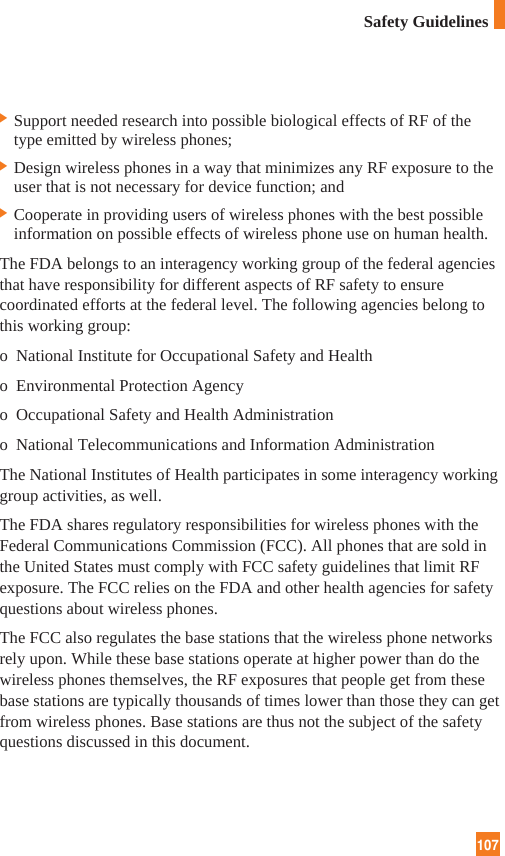 107Safety Guidelines] Support needed research into possible biological effects of RF of thetype emitted by wireless phones;] Design wireless phones in a way that minimizes any RF exposure to theuser that is not necessary for device function; and] Cooperate in providing users of wireless phones with the best possibleinformation on possible effects of wireless phone use on human health.The FDA belongs to an interagency working group of the federal agenciesthat have responsibility for different aspects of RF safety to ensurecoordinated efforts at the federal level. The following agencies belong tothis working group:o  National Institute for Occupational Safety and Healtho  Environmental Protection Agencyo  Occupational Safety and Health Administrationo  National Telecommunications and Information AdministrationThe National Institutes of Health participates in some interagency workinggroup activities, as well.The FDA shares regulatory responsibilities for wireless phones with theFederal Communications Commission (FCC). All phones that are sold inthe United States must comply with FCC safety guidelines that limit RFexposure. The FCC relies on the FDA and other health agencies for safetyquestions about wireless phones.The FCC also regulates the base stations that the wireless phone networksrely upon. While these base stations operate at higher power than do thewireless phones themselves, the RF exposures that people get from thesebase stations are typically thousands of times lower than those they can getfrom wireless phones. Base stations are thus not the subject of the safetyquestions discussed in this document.