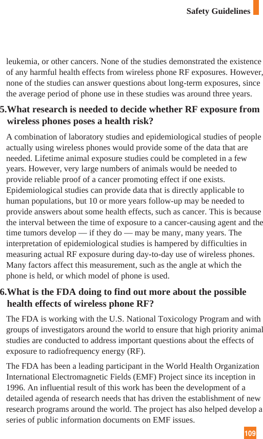 109leukemia, or other cancers. None of the studies demonstrated the existenceof any harmful health effects from wireless phone RF exposures. However,none of the studies can answer questions about long-term exposures, sincethe average period of phone use in these studies was around three years.5.What research is needed to decide whether RF exposure fromwireless phones poses a health risk?A combination of laboratory studies and epidemiological studies of peopleactually using wireless phones would provide some of the data that areneeded. Lifetime animal exposure studies could be completed in a fewyears. However, very large numbers of animals would be needed toprovide reliable proof of a cancer promoting effect if one exists.Epidemiological studies can provide data that is directly applicable tohuman populations, but 10 or more years follow-up may be needed toprovide answers about some health effects, such as cancer. This is becausethe interval between the time of exposure to a cancer-causing agent and thetime tumors develop — if they do — may be many, many years. Theinterpretation of epidemiological studies is hampered by difficulties inmeasuring actual RF exposure during day-to-day use of wireless phones.Many factors affect this measurement, such as the angle at which thephone is held, or which model of phone is used.6.What is the FDA doing to find out more about the possiblehealth effects of wireless phone RF?The FDA is working with the U.S. National Toxicology Program and withgroups of investigators around the world to ensure that high priority animalstudies are conducted to address important questions about the effects ofexposure to radiofrequency energy (RF). The FDA has been a leading participant in the World Health OrganizationInternational Electromagnetic Fields (EMF) Project since its inception in1996. An influential result of this work has been the development of adetailed agenda of research needs that has driven the establishment of newresearch programs around the world. The project has also helped develop aseries of public information documents on EMF issues. Safety Guidelines