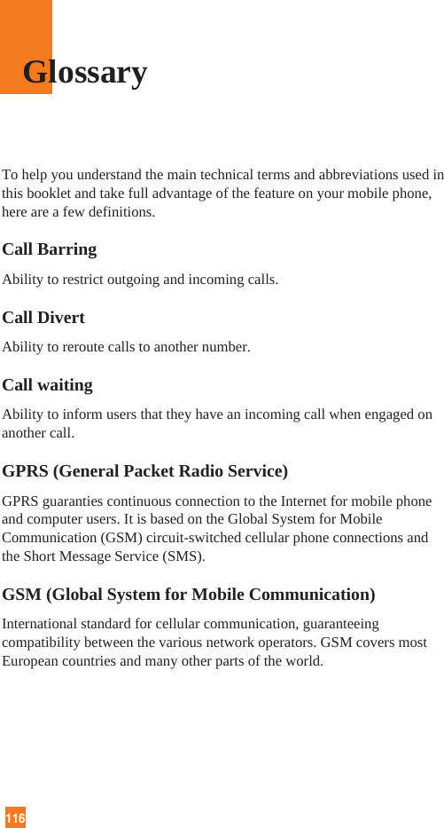 116To help you understand the main technical terms and abbreviations used inthis booklet and take full advantage of the feature on your mobile phone,here are a few definitions.Call BarringAbility to restrict outgoing and incoming calls.Call DivertAbility to reroute calls to another number.Call waitingAbility to inform users that they have an incoming call when engaged onanother call.GPRS (General Packet Radio Service)GPRS guaranties continuous connection to the Internet for mobile phoneand computer users. It is based on the Global System for MobileCommunication (GSM) circuit-switched cellular phone connections andthe Short Message Service (SMS).GSM (Global System for Mobile Communication)International standard for cellular communication, guaranteeingcompatibility between the various network operators. GSM covers mostEuropean countries and many other parts of the world.Glossary