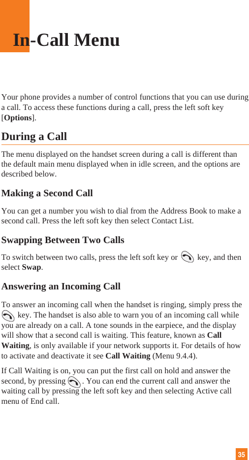 35Your phone provides a number of control functions that you can use duringa call. To access these functions during a call, press the left soft key[Options].During a CallThe menu displayed on the handset screen during a call is different thanthe default main menu displayed when in idle screen, and the options aredescribed below.Making a Second CallYou can get a number you wish to dial from the Address Book to make asecond call. Press the left soft key then select Contact List.Swapping Between Two CallsTo switch between two calls, press the left soft key or key, and thenselect Swap. Answering an Incoming CallTo answer an incoming call when the handset is ringing, simply press the key. The handset is also able to warn you of an incoming call whileyou are already on a call. A tone sounds in the earpiece, and the displaywill show that a second call is waiting. This feature, known as CallWaiting, is only available if your network supports it. For details of howto activate and deactivate it see Call Waiting (Menu 9.4.4).If Call Waiting is on, you can put the first call on hold and answer thesecond, by pressing        . You can end the current call and answer thewaiting call by pressing the left soft key and then selecting Active callmenu of End call.In-Call Menu