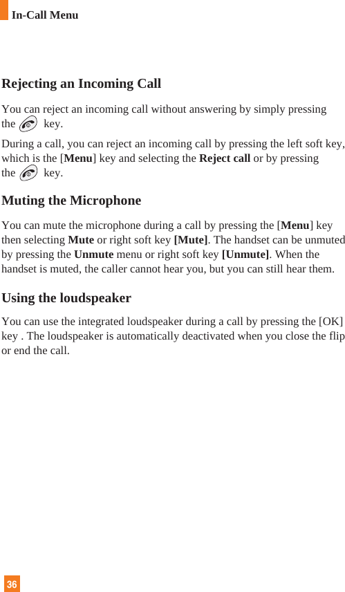 36In-Call MenuRejecting an Incoming CallYou can reject an incoming call without answering by simply pressingthe key.During a call, you can reject an incoming call by pressing the left soft key,which is the [Menu] key and selecting the Reject call or by pressingthe key.Muting the MicrophoneYou can mute the microphone during a call by pressing the [Menu] keythen selecting Mute or right soft key [Mute]. The handset can be unmutedby pressing the Unmute menu or right soft key [Unmute]. When thehandset is muted, the caller cannot hear you, but you can still hear them.Using the loudspeakerYou can use the integrated loudspeaker during a call by pressing the [OK]key . The loudspeaker is automatically deactivated when you close the flipor end the call.