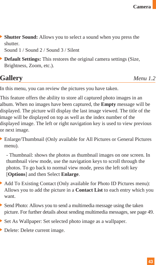 43]Shutter Sound: Allows you to select a sound when you press theshutter.Sound 1 / Sound 2 / Sound 3 / Silent]Default Settings: This restores the original camera settings (Size,Brightness, Zoom, etc.).Gallery Menu 1.2In this menu, you can review the pictures you have taken.This feature offers the ability to store all captured photo images in analbum. When no images have been captured, the Empty message will bedisplayed. The picture will display the last image viewed. The title of theimage will be displayed on top as well as the index number of thedisplayed image. The left or right navigation key is used to view previousor next image.]Enlarge/Thumbnail (Only available for All Pictures or General Picturesmenu). - Thumbnail: shows the photos as thumbnail images on one screen. Inthumbnail view mode, use the navigation keys to scroll through thephotos. To go back to normal view mode, press the left soft key[Options] and then Select Enlarge.]Add To Existing Contact (Only available for Photo ID Pictures menu):Allows you to add the picture in a Contact List to each entry which youwant. ]Send Photo: Allows you to send a multimedia message using the takenpicture. For further details about sending multimedia messages, see page 49.]Set As Wallpaper: Set selected photo image as a wallpaper.]Delete: Delete current image.Camera