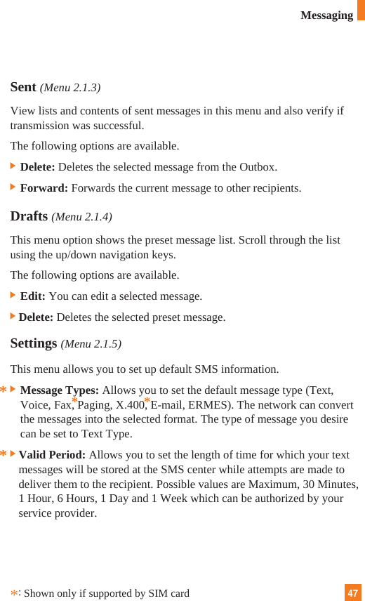 47MessagingSent (Menu 2.1.3)View lists and contents of sent messages in this menu and also verify iftransmission was successful.The following options are available.] Delete: Deletes the selected message from the Outbox.] Forward: Forwards the current message to other recipients.Drafts (Menu 2.1.4)This menu option shows the preset message list. Scroll through the listusing the up/down navigation keys. The following options are available.] Edit: You can edit a selected message.]Delete: Deletes the selected preset message.Settings (Menu 2.1.5)This menu allows you to set up default SMS information.] Message Types: Allows you to set the default message type (Text,Voice, Fax, Paging, X.400, E-mail, ERMES). The network can convertthe messages into the selected format. The type of message you desirecan be set to Text Type.]Valid Period: Allows you to set the length of time for which your textmessages will be stored at the SMS center while attempts are made todeliver them to the recipient. Possible values are Maximum, 30 Minutes,1 Hour, 6 Hours, 1 Day and 1 Week which can be authorized by yourservice provider.*****:Shown only if supported by SIM card