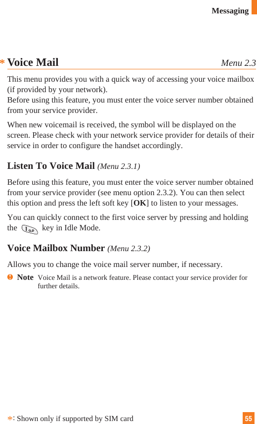 55**:Shown only if supported by SIM cardVoice Mail Menu 2.3This menu provides you with a quick way of accessing your voice mailbox(if provided by your network).Before using this feature, you must enter the voice server number obtainedfrom your service provider. When new voicemail is received, the symbol will be displayed on thescreen. Please check with your network service provider for details of theirservice in order to configure the handset accordingly.Listen To Voice Mail (Menu 2.3.1)Before using this feature, you must enter the voice server number obtainedfrom your service provider (see menu option 2.3.2). You can then selectthis option and press the left soft key [OK] to listen to your messages. You can quickly connect to the first voice server by pressing and holdingthe  key in Idle Mode.Voice Mailbox Number (Menu 2.3.2)Allows you to change the voice mail server number, if necessary.nNote  Voice Mail is a network feature. Please contact your service provider forfurther details.Messaging