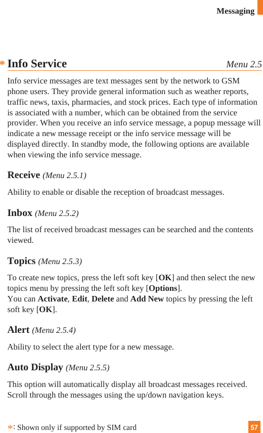 57MessagingInfo Service Menu 2.5Info service messages are text messages sent by the network to GSMphone users. They provide general information such as weather reports,traffic news, taxis, pharmacies, and stock prices. Each type of informationis associated with a number, which can be obtained from the serviceprovider. When you receive an info service message, a popup message willindicate a new message receipt or the info service message will bedisplayed directly. In standby mode, the following options are availablewhen viewing the info service message.Receive (Menu 2.5.1)Ability to enable or disable the reception of broadcast messages.Inbox (Menu 2.5.2)The list of received broadcast messages can be searched and the contentsviewed.Topics (Menu 2.5.3)To create new topics, press the left soft key [OK] and then select the newtopics menu by pressing the left soft key [Options].You can Activate, Edit, Delete and Add New topics by pressing the leftsoft key [OK].Alert (Menu 2.5.4)Ability to select the alert type for a new message.Auto Display (Menu 2.5.5)This option will automatically display all broadcast messages received.Scroll through the messages using the up/down navigation keys.*:Shown only if supported by SIM card*