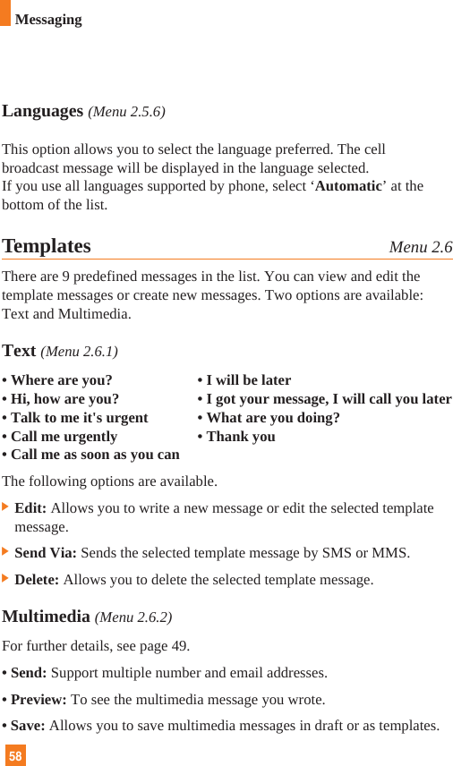 58MessagingLanguages (Menu 2.5.6)This option allows you to select the language preferred. The cellbroadcast message will be displayed in the language selected. If you use all languages supported by phone, select ‘Automatic’ at thebottom of the list.Templates Menu 2.6There are 9 predefined messages in the list. You can view and edit thetemplate messages or create new messages. Two options are available:Text and Multimedia.Text (Menu 2.6.1)• Where are you? • I will be later• Hi, how are you? • I got your message, I will call you later• Talk to me it&apos;s urgent • What are you doing?• Call me urgently • Thank you• Call me as soon as you canThe following options are available.] Edit: Allows you to write a new message or edit the selected templatemessage.] Send Via: Sends the selected template message by SMS or MMS.] Delete: Allows you to delete the selected template message.Multimedia (Menu 2.6.2)For further details, see page 49.• Send: Support multiple number and email addresses.• Preview: To see the multimedia message you wrote.• Save: Allows you to save multimedia messages in draft or as templates.