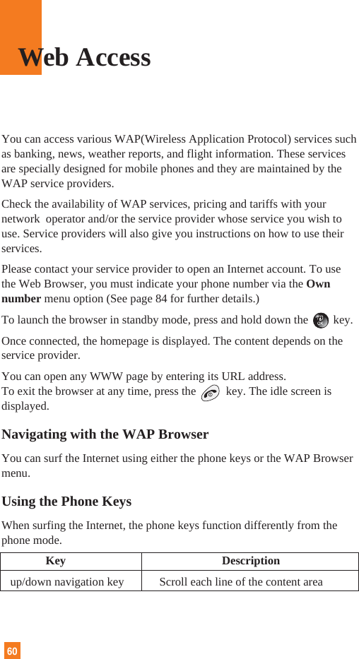 60You can access various WAP(Wireless Application Protocol) services suchas banking, news, weather reports, and flight information. These servicesare specially designed for mobile phones and they are maintained by theWAP service providers.Check the availability of WAP services, pricing and tariffs with yournetwork  operator and/or the service provider whose service you wish touse. Service providers will also give you instructions on how to use theirservices.Please contact your service provider to open an Internet account. To usethe Web Browser, you must indicate your phone number via the Ownnumber menu option (See page 84 for further details.)To launch the browser in standby mode, press and hold down the key.Once connected, the homepage is displayed. The content depends on theservice provider.You can open any WWW page by entering its URL address.To exit the browser at any time, press the  key. The idle screen isdisplayed.Navigating with the WAP BrowserYou can surf the Internet using either the phone keys or the WAP Browsermenu.Using the Phone KeysWhen surfing the Internet, the phone keys function differently from thephone mode.Key Descriptionup/down navigation key            Scroll each line of the content areaWeb Access