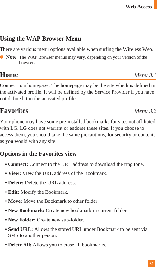 61Web AccessUsing the WAP Browser MenuThere are various menu options available when surfing the Wireless Web.nNote  The WAP Browser menus may vary, depending on your version of thebrowser.Home Menu 3.1Connect to a homepage. The homepage may be the site which is defined inthe activated profile. It will be defined by the Service Provider if you havenot defined it in the activated profile.Favorites Menu 3.2Your phone may have some pre-installed bookmarks for sites not affiliatedwith LG. LG does not warrant or endorse these sites. If you choose toaccess them, you should take the same precautions, for security or content,as you would with any site.Options in the Favorites view• Connect: Connect to the URL address to download the ring tone.• View: View the URL address of the Bookmark.• Delete: Delete the URL address.• Edit: Modify the Bookmark.• Move: Move the Bookmark to other folder.• New Bookmark: Create new bookmark in current folder.• New Folder: Create new sub-folder.• Send URL: Allows the stored URL under Bookmark to be sent viaSMS to another person.• Delete All: Allows you to erase all bookmarks.