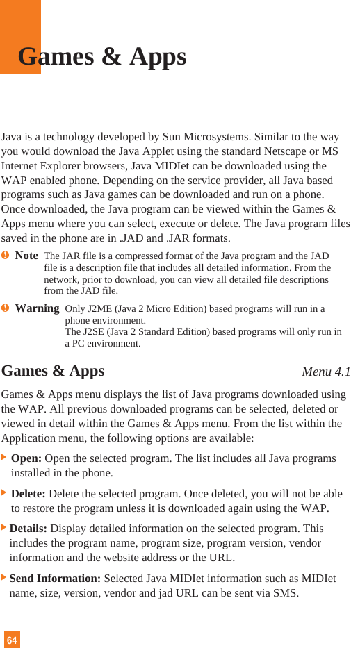64Java is a technology developed by Sun Microsystems. Similar to the wayyou would download the Java Applet using the standard Netscape or MSInternet Explorer browsers, Java MIDIet can be downloaded using theWAP enabled phone. Depending on the service provider, all Java basedprograms such as Java games can be downloaded and run on a phone.Once downloaded, the Java program can be viewed within the Games &amp;Apps menu where you can select, execute or delete. The Java program filessaved in the phone are in .JAD and .JAR formats.nNote  The JAR file is a compressed format of the Java program and the JADfile is a description file that includes all detailed information. From thenetwork, prior to download, you can view all detailed file descriptionsfrom the JAD file.nWarning  Only J2ME (Java 2 Micro Edition) based programs will run in aphone environment.The J2SE (Java 2 Standard Edition) based programs will only run ina PC environment.Games &amp; Apps Menu 4.1Games &amp; Apps menu displays the list of Java programs downloaded usingthe WAP. All previous downloaded programs can be selected, deleted orviewed in detail within the Games &amp; Apps menu. From the list within theApplication menu, the following options are available:] Open: Open the selected program. The list includes all Java programsinstalled in the phone.] Delete: Delete the selected program. Once deleted, you will not be ableto restore the program unless it is downloaded again using the WAP.]Details: Display detailed information on the selected program. Thisincludes the program name, program size, program version, vendorinformation and the website address or the URL.]Send Information: Selected Java MIDIet information such as MIDIetname, size, version, vendor and jad URL can be sent via SMS.Games &amp; Apps