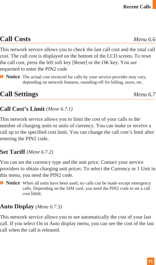 71Recent CallsCall Costs Menu 6.6This network service allows you to check the last call cost and the total callcost. The call cost is displayed on the bottom of the LCD screen. To resetthe call cost, press the left soft key [Reset] or the OK key. You arerequested to enter the PIN2 codenNotice The actual cost invoiced for calls by your service provider may vary,depending on network features, rounding-off for billing, taxes, etc.Call Settings  Menu 6.7Call Cost’s Limit (Mene 6.7.1)This network service allows you to limit the cost of your calls to thenumber of charging units or units of currency. You can make or receive acall up to the specified cost limit. You can change the call cost’s limit afterentering the PIN2 code.Set Tariff (Mene 6.7.2)You can set the currency type and the unit price. Contact your serviceproviders to obtain charging unit prices. To select the Currency or 1 Unit inthis menu, you need the PIN2 code.nNotice  When all units have been used, no calls can be made except emergencycalls. Depending on the SIM card, you need the PIN2 code to set a callcost limit.Auto Display (Mene 6.7.3)This network service allows you to see automatically the cost of your lastcall. If you select On in Auto display menu, you can see the cost of the lastcall when the call is released.