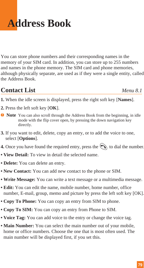 79Address BookYou can store phone numbers and their corresponding names in thememory of your SIM card. In addition, you can store up to 255 numbersand names in the phone memory. The SIM card and phone memories,although physically separate, are used as if they were a single entity, calledthe Address Book.Contact List Menu 8.11. When the idle screen is displayed, press the right soft key [Names].2. Press the left soft key [OK].nNote  You can also scroll through the Address Book from the beginning, in idlemode with the flip cover open, by pressing the down navigation keydirectly.3. If you want to edit, delete, copy an entry, or to add the voice to one,select [Options].4. Once you have found the required entry, press the to dial the number.• View Detail: To view in detail the selected name.• Delete: You can delete an entry.• New Contact: You can add new contact to the phone or SIM.• Write Message: You can write a text message or a multimedia message.• Edit: You can edit the name, mobile number, home number, officenumber, E-mail, group, memo and picture by press the left soft key [OK].• Copy To Phone: You can copy an entry from SIM to phone.• Copy To SIM: You can copy an entry from Phone to SIM.• Voice Tag: You can add voice to the entry or change the voice tag.• Main Number: You can select the main number out of your mobile,home or office numbers. Choose the one that is most often used. Themain number will be displayed first, if you set this.