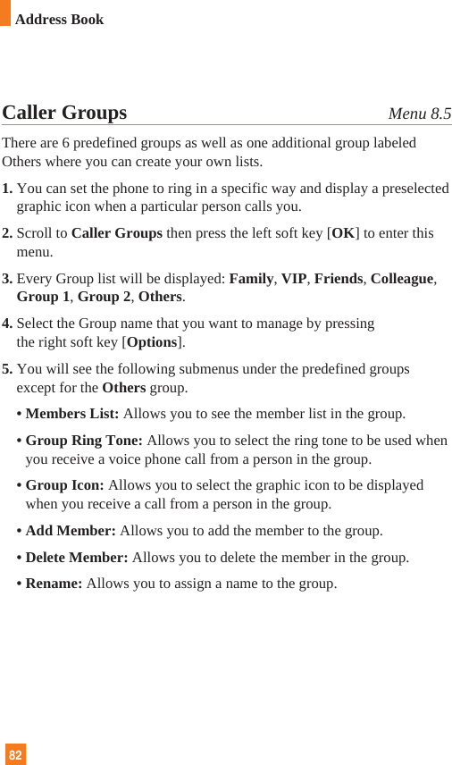 82Caller Groups Menu 8.5There are 6 predefined groups as well as one additional group labeledOthers where you can create your own lists.1. You can set the phone to ring in a specific way and display a preselectedgraphic icon when a particular person calls you.2. Scroll to Caller Groups then press the left soft key [OK] to enter thismenu.3. Every Group list will be displayed: Family, VIP, Friends, Colleague,Group 1, Group 2, Others.4. Select the Group name that you want to manage by pressing the right soft key [Options].5. You will see the following submenus under the predefined groupsexcept for the Others group.• Members List: Allows you to see the member list in the group.• Group Ring Tone: Allows you to select the ring tone to be used whenyou receive a voice phone call from a person in the group.• Group Icon: Allows you to select the graphic icon to be displayedwhen you receive a call from a person in the group.• Add Member: Allows you to add the member to the group.• Delete Member: Allows you to delete the member in the group.• Rename: Allows you to assign a name to the group.82Address Book