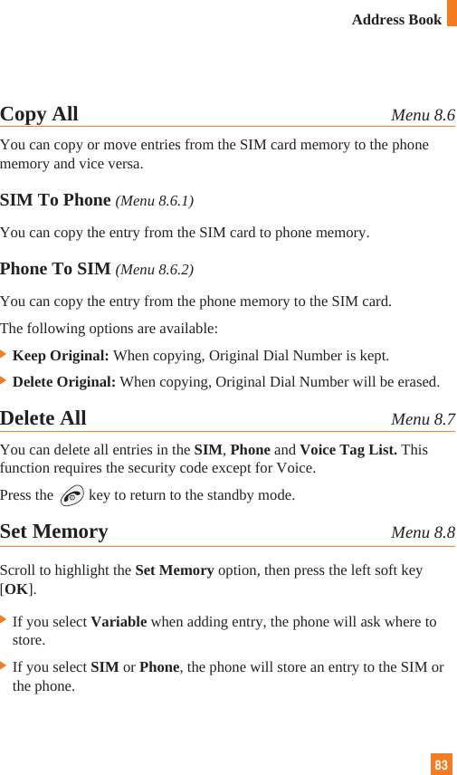 8383Address BookCopy All Menu 8.6You can copy or move entries from the SIM card memory to the phonememory and vice versa.SIM To Phone (Menu 8.6.1)You can copy the entry from the SIM card to phone memory. Phone To SIM (Menu 8.6.2)You can copy the entry from the phone memory to the SIM card.The following options are available:] Keep Original: When copying, Original Dial Number is kept.] Delete Original: When copying, Original Dial Number will be erased.Delete All Menu 8.7You can delete all entries in the SIM, Phone and Voice Tag List. Thisfunction requires the security code except for Voice.Press the key to return to the standby mode.Set Memory Menu 8.8Scroll to highlight the Set Memory option, then press the left soft key[OK].] If you select Variable when adding entry, the phone will ask where tostore.] If you select SIM or Phone, the phone will store an entry to the SIM orthe phone.