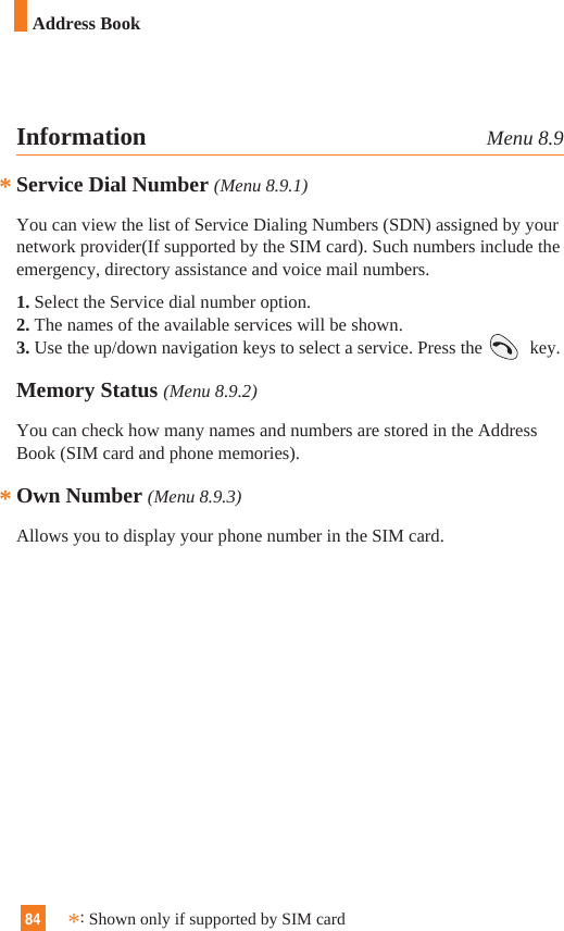 84**Information Menu 8.9Service Dial Number (Menu 8.9.1)You can view the list of Service Dialing Numbers (SDN) assigned by yournetwork provider(If supported by the SIM card). Such numbers include theemergency, directory assistance and voice mail numbers.1. Select the Service dial number option.2. The names of the available services will be shown.3. Use the up/down navigation keys to select a service. Press the  key.Memory Status (Menu 8.9.2)You can check how many names and numbers are stored in the AddressBook (SIM card and phone memories).Own Number (Menu 8.9.3)Allows you to display your phone number in the SIM card.*:Shown only if supported by SIM cardAddress Book