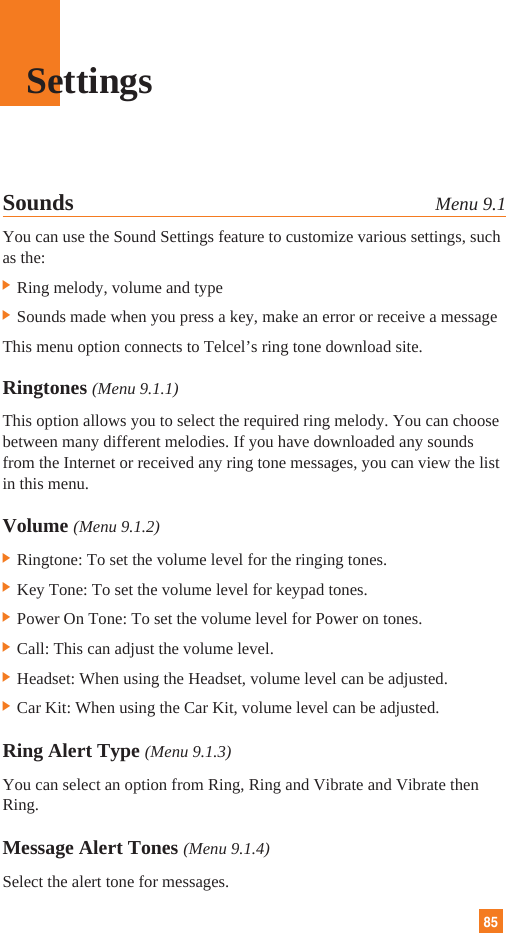 85Sounds Menu 9.1You can use the Sound Settings feature to customize various settings, suchas the:] Ring melody, volume and type] Sounds made when you press a key, make an error or receive a messageThis menu option connects to Telcel’s ring tone download site.Ringtones (Menu 9.1.1)This option allows you to select the required ring melody. You can choosebetween many different melodies. If you have downloaded any soundsfrom the Internet or received any ring tone messages, you can view the listin this menu.Volume (Menu 9.1.2)] Ringtone: To set the volume level for the ringing tones.] Key Tone: To set the volume level for keypad tones.]Power On Tone: To set the volume level for Power on tones.] Call: This can adjust the volume level.] Headset: When using the Headset, volume level can be adjusted.] Car Kit: When using the Car Kit, volume level can be adjusted.Ring Alert Type (Menu 9.1.3)You can select an option from Ring, Ring and Vibrate and Vibrate thenRing.Message Alert Tones (Menu 9.1.4)Select the alert tone for messages.Settings