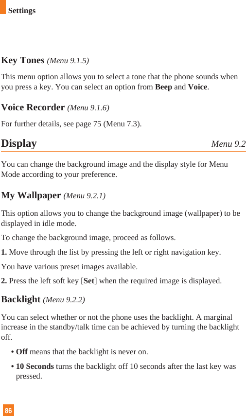 86Key Tones (Menu 9.1.5)This menu option allows you to select a tone that the phone sounds whenyou press a key. You can select an option from Beep and Voice.Voice Recorder (Menu 9.1.6)For further details, see page 75 (Menu 7.3).Display Menu 9.2You can change the background image and the display style for MenuMode according to your preference.My Wallpaper (Menu 9.2.1)This option allows you to change the background image (wallpaper) to bedisplayed in idle mode.To change the background image, proceed as follows.1. Move through the list by pressing the left or right navigation key.You have various preset images available. 2. Press the left soft key [Set] when the required image is displayed.Backlight (Menu 9.2.2)You can select whether or not the phone uses the backlight. A marginalincrease in the standby/talk time can be achieved by turning the backlightoff.• Off means that the backlight is never on.• 10 Seconds turns the backlight off 10 seconds after the last key waspressed.Settings