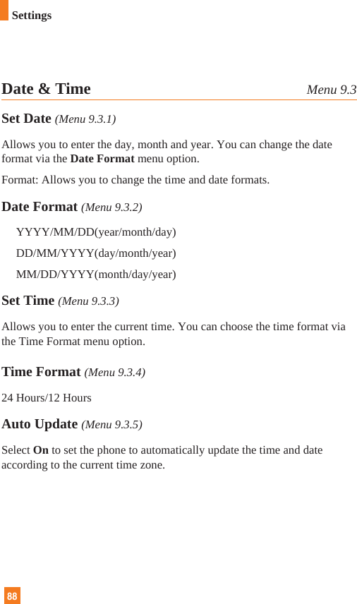 88Date &amp; Time Menu 9.3Set Date (Menu 9.3.1)Allows you to enter the day, month and year. You can change the dateformat via the Date Format menu option.Format: Allows you to change the time and date formats.Date Format (Menu 9.3.2)YYYY/MM/DD(year/month/day)DD/MM/YYYY(day/month/year)MM/DD/YYYY(month/day/year)Set Time (Menu 9.3.3)Allows you to enter the current time. You can choose the time format viathe Time Format menu option.Time Format (Menu 9.3.4)24 Hours/12 HoursAuto Update (Menu 9.3.5)Select On to set the phone to automatically update the time and dateaccording to the current time zone.Settings