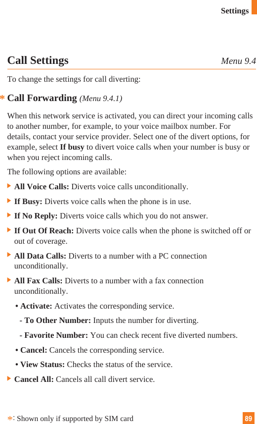 89SettingsCall Settings Menu 9.4To change the settings for call diverting:Call Forwarding (Menu 9.4.1)When this network service is activated, you can direct your incoming callsto another number, for example, to your voice mailbox number. Fordetails, contact your service provider. Select one of the divert options, forexample, select If busy to divert voice calls when your number is busy orwhen you reject incoming calls.The following options are available:] All Voice Calls: Diverts voice calls unconditionally.] If Busy: Diverts voice calls when the phone is in use.] If No Reply: Diverts voice calls which you do not answer.] If Out Of Reach: Diverts voice calls when the phone is switched off orout of coverage.] All Data Calls: Diverts to a number with a PC connectionunconditionally.] All Fax Calls: Diverts to a number with a fax connectionunconditionally.• Activate: Activates the corresponding service.- To Other Number: Inputs the number for diverting.- Favorite Number: You can check recent five diverted numbers.• Cancel: Cancels the corresponding service.• View Status: Checks the status of the service.] Cancel All: Cancels all call divert service.**:Shown only if supported by SIM card