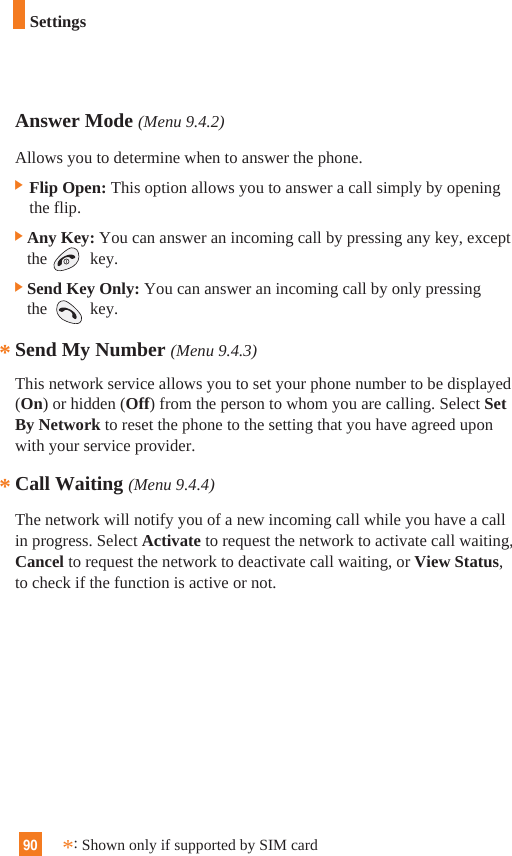 90Answer Mode (Menu 9.4.2)Allows you to determine when to answer the phone.] Flip Open: This option allows you to answer a call simply by openingthe flip. ]Any Key: You can answer an incoming call by pressing any key, exceptthe key.]Send Key Only: You can answer an incoming call by only pressingthe key.Send My Number (Menu 9.4.3)This network service allows you to set your phone number to be displayed(On) or hidden (Off) from the person to whom you are calling. Select SetBy Network to reset the phone to the setting that you have agreed uponwith your service provider.Call Waiting (Menu 9.4.4)The network will notify you of a new incoming call while you have a callin progress. Select Activate to request the network to activate call waiting,Cancel to request the network to deactivate call waiting, or View Status,to check if the function is active or not.***:Shown only if supported by SIM cardSettings