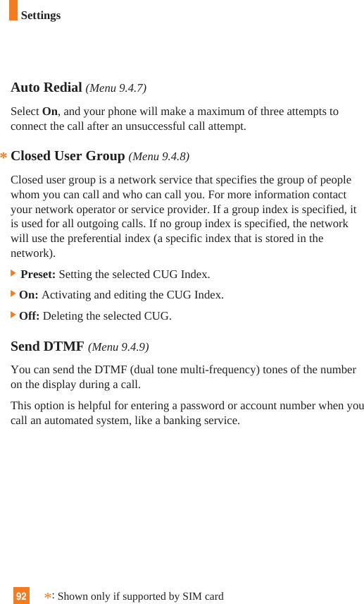 92Auto Redial (Menu 9.4.7)Select On, and your phone will make a maximum of three attempts toconnect the call after an unsuccessful call attempt.Closed User Group (Menu 9.4.8)Closed user group is a network service that specifies the group of peoplewhom you can call and who can call you. For more information contactyour network operator or service provider. If a group index is specified, itis used for all outgoing calls. If no group index is specified, the networkwill use the preferential index (a specific index that is stored in thenetwork).] Preset: Setting the selected CUG Index.]On: Activating and editing the CUG Index. ]Off: Deleting the selected CUG. Send DTMF (Menu 9.4.9)You can send the DTMF (dual tone multi-frequency) tones of the numberon the display during a call.This option is helpful for entering a password or account number when youcall an automated system, like a banking service.**:Shown only if supported by SIM cardSettings